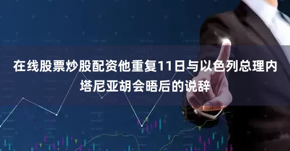 在线股票炒股配资他重复11日与以色列总理内塔尼亚胡会晤后的说辞
